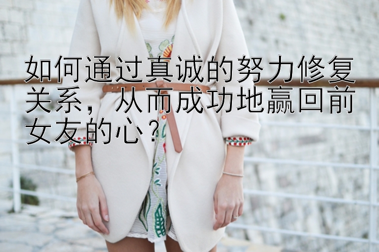 如何通过真诚的努力修复关系，从而成功地赢回前女友的心？