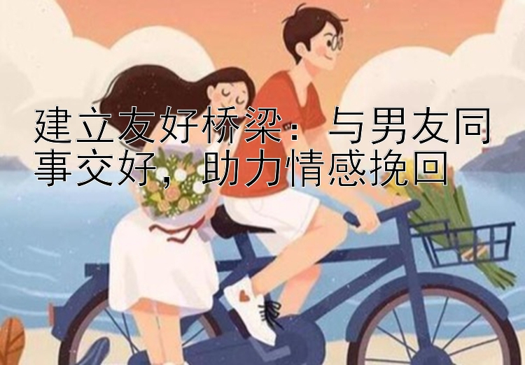 建立友好桥梁：与男友同事交好，助力情感挽回