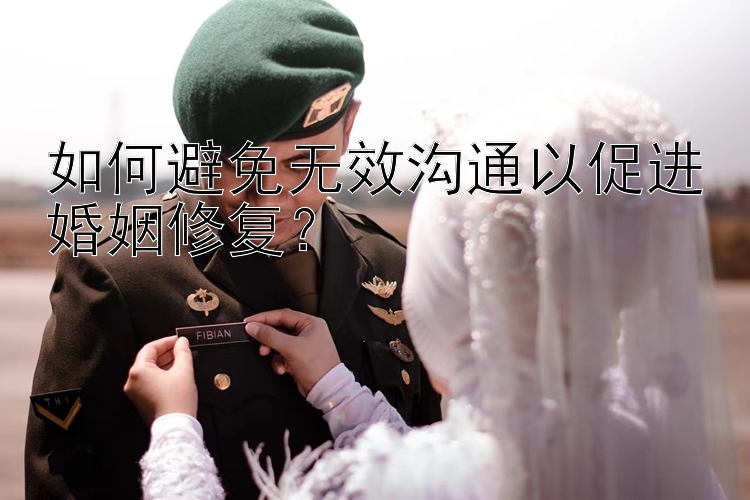 如何避免无效沟通以促进婚姻修复？