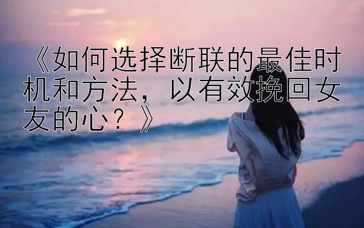 《如何选择断联的最佳时机和方法，以有效挽回女友的心？》