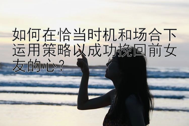 如何在恰当时机和场合下运用策略以成功挽回前女友的心？