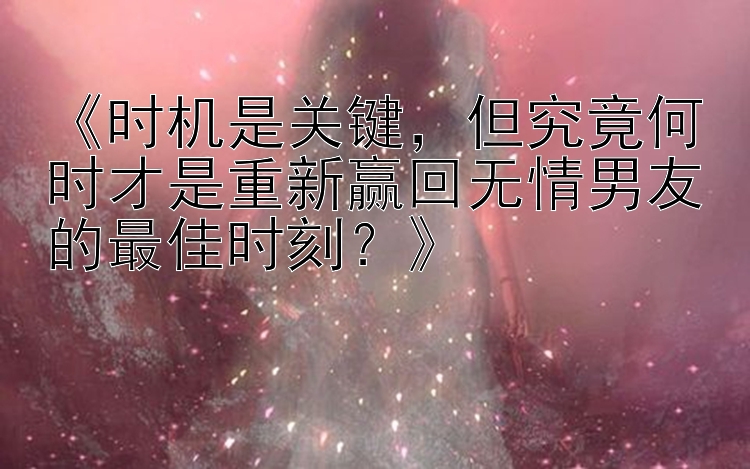 《时机是关键，但究竟何时才是重新赢回无情男友的最佳时刻？》