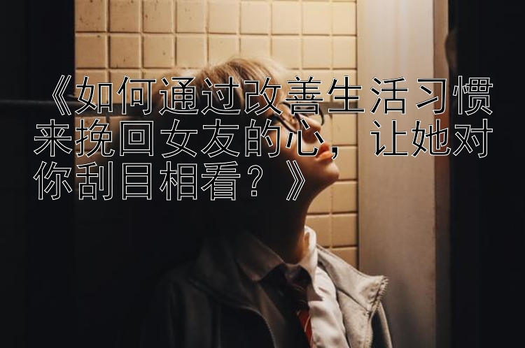 《如何通过改善生活习惯来挽回女友的心，让她对你刮目相看？》