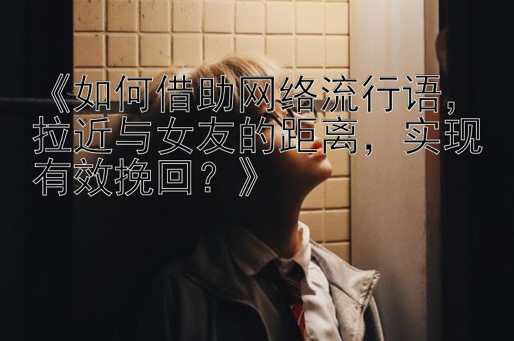 《如何借助网络流行语，拉近与女友的距离，实现有效挽回？》