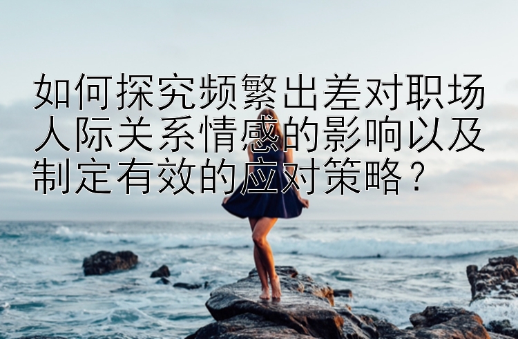 如何探究频繁出差对职场人际关系情感的影响以及制定有效的应对策略？