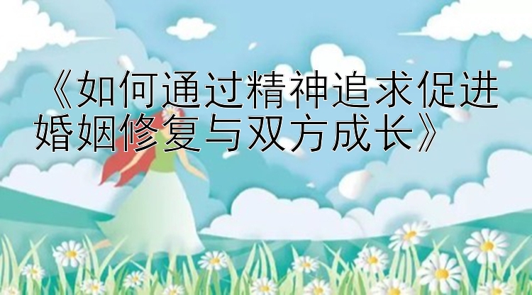 《如何通过精神追求促进婚姻修复与双方成长》