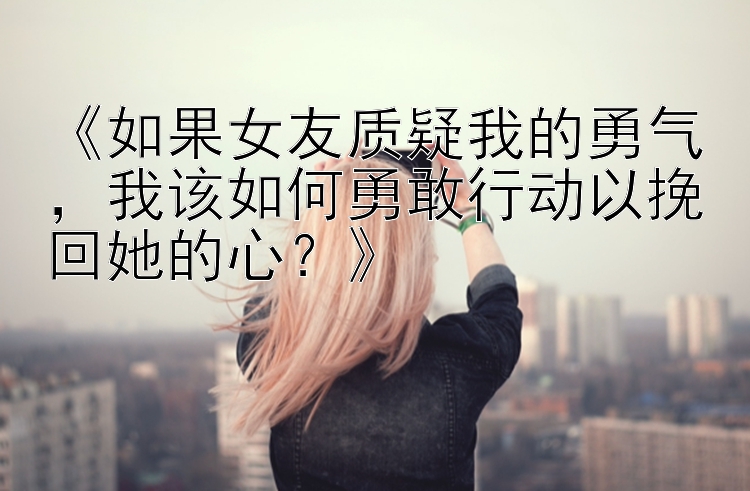 《如果女友质疑我的勇气，我该如何勇敢行动以挽回她的心？》