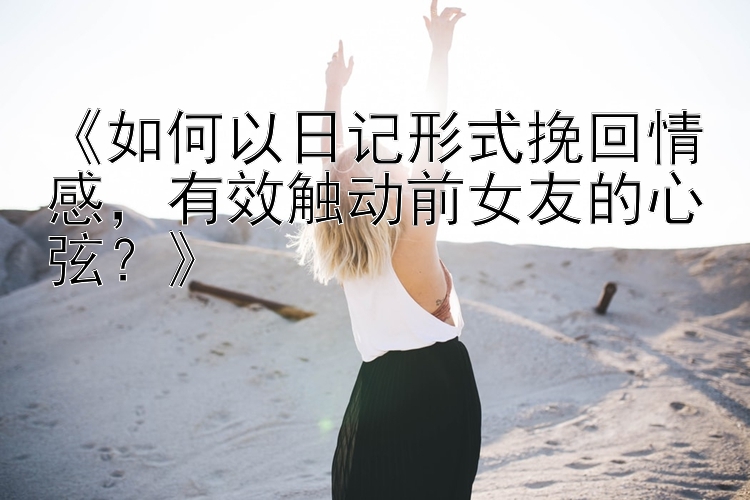 《如何以日记形式挽回情感，有效触动前女友的心弦？》