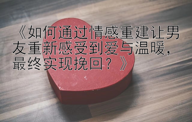 《如何通过情感重建让男友重新感受到爱与温暖，最终实现挽回？》