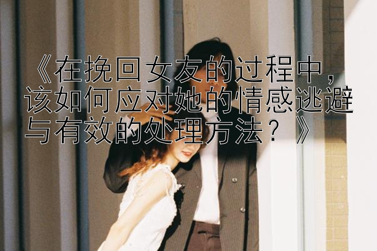 《在挽回女友的过程中，该如何应对她的情感逃避与有效的处理方法？》