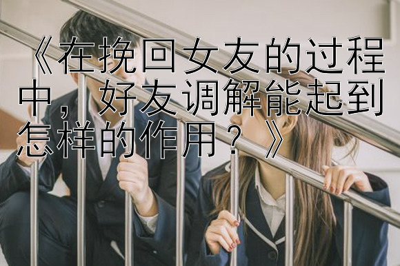 《在挽回女友的过程中，好友调解能起到怎样的作用？》