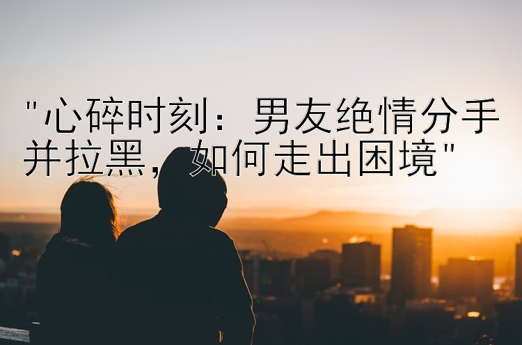 心碎时刻：男友绝情分手并拉黑，如何走出困境