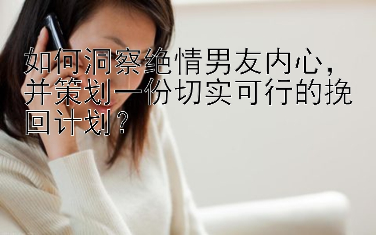 如何洞察绝情男友内心，并策划一份切实可行的挽回计划？