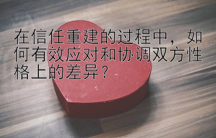 在信任重建的过程中，如何有效应对和协调双方性格上的差异？