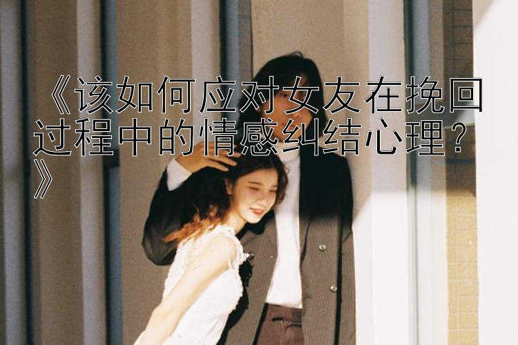 《该如何应对女友在挽回过程中的情感纠结心理？》