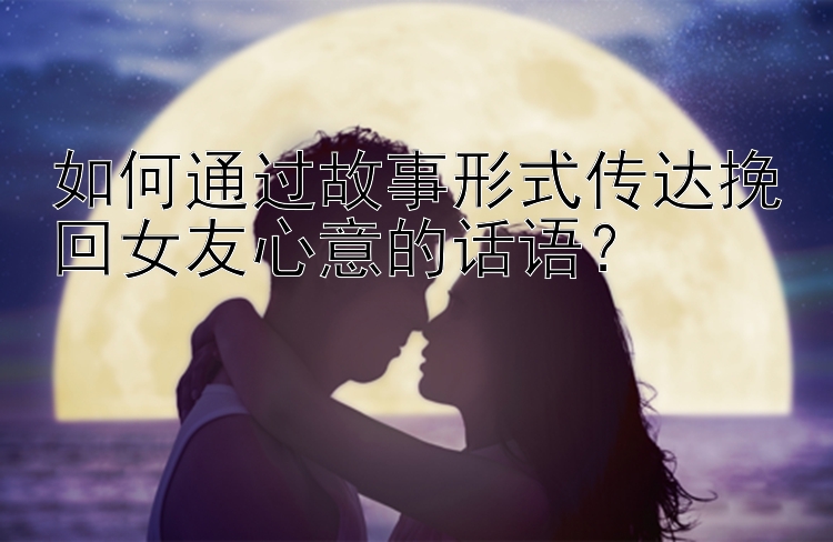 如何通过故事形式传达挽回女友心意的话语？