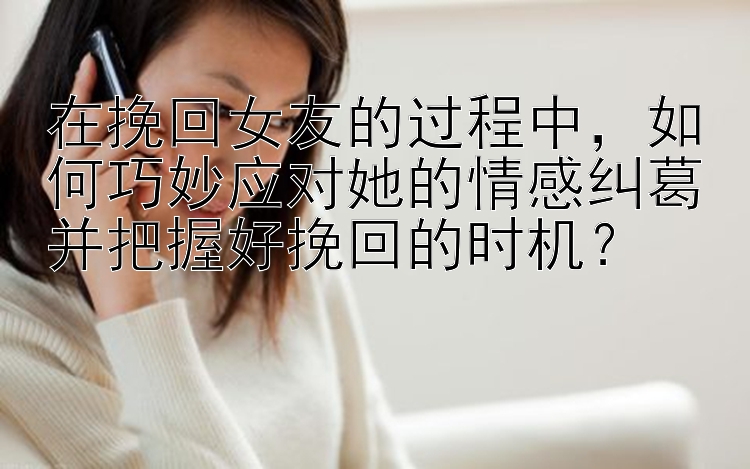 在挽回女友的过程中，如何巧妙应对她的情感纠葛并把握好挽回的时机？