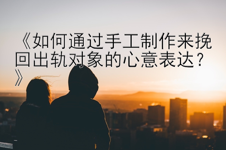 《如何通过手工制作来挽回出轨对象的心意表达？》