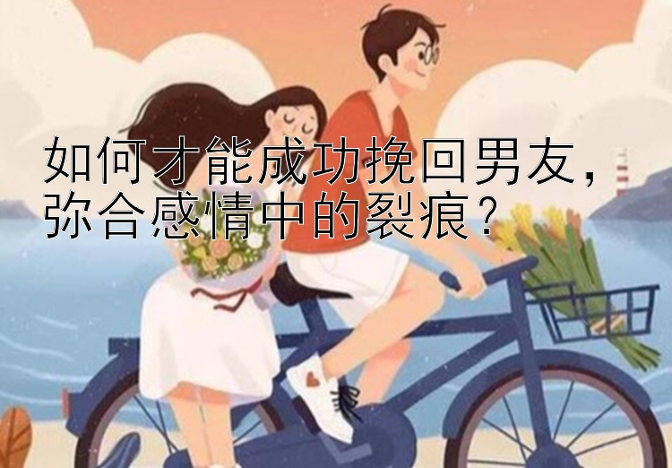 如何才能成功挽回男友，弥合感情中的裂痕？