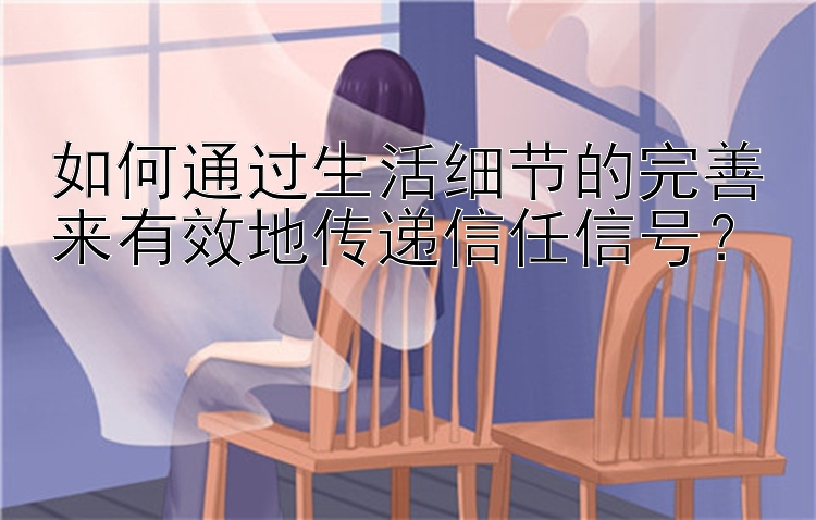 如何通过生活细节的完善来有效地传递信任信号？