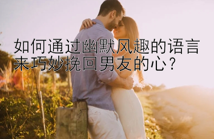 如何通过幽默风趣的语言来巧妙挽回男友的心？