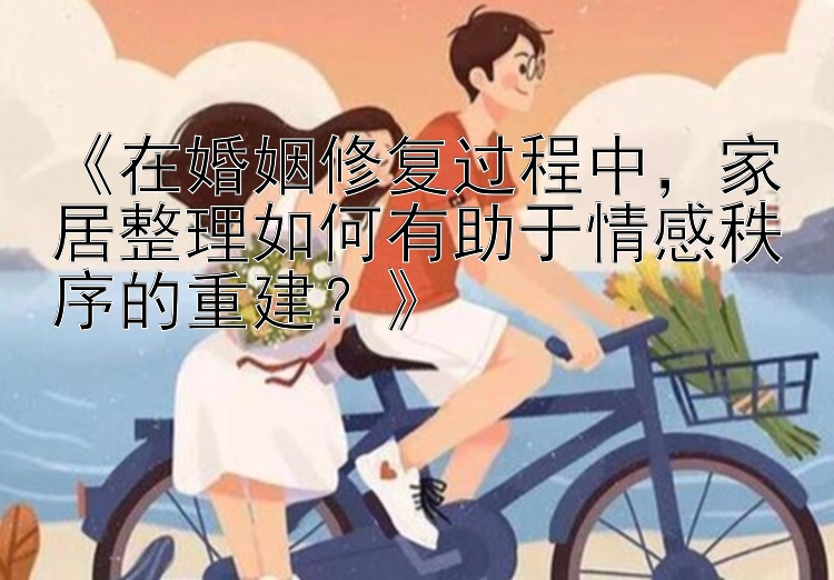 《在婚姻修复过程中，家居整理如何有助于情感秩序的重建？》