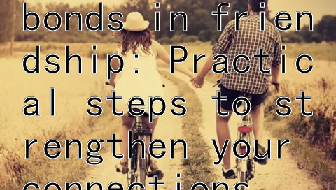  cultivating deep emotional bonds in friendship: Practical steps to strengthen your connections 