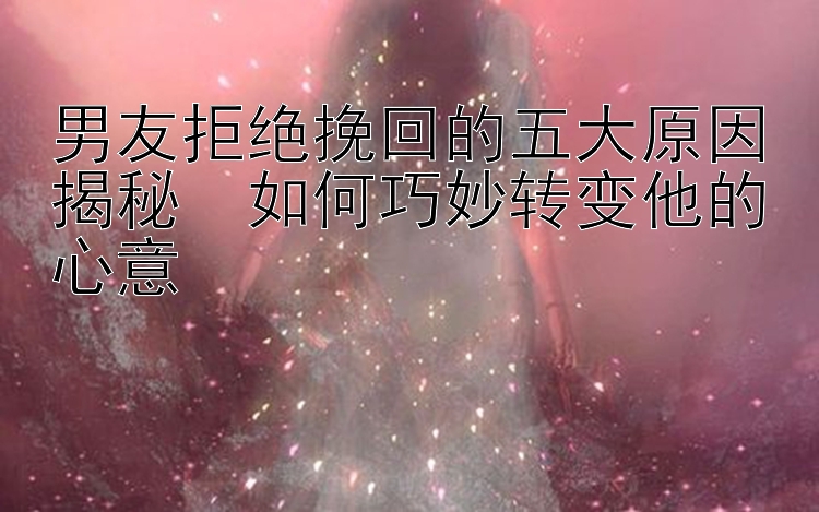 男友拒绝挽回的五大原因揭秘　如何巧妙转变他的心意