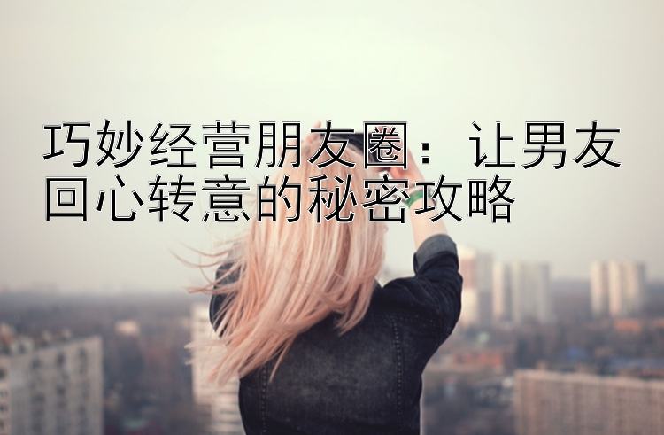 巧妙经营朋友圈：让男友回心转意的秘密攻略