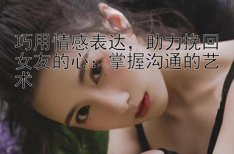 巧用情感表达，助力挽回女友的心：掌握沟通的艺术