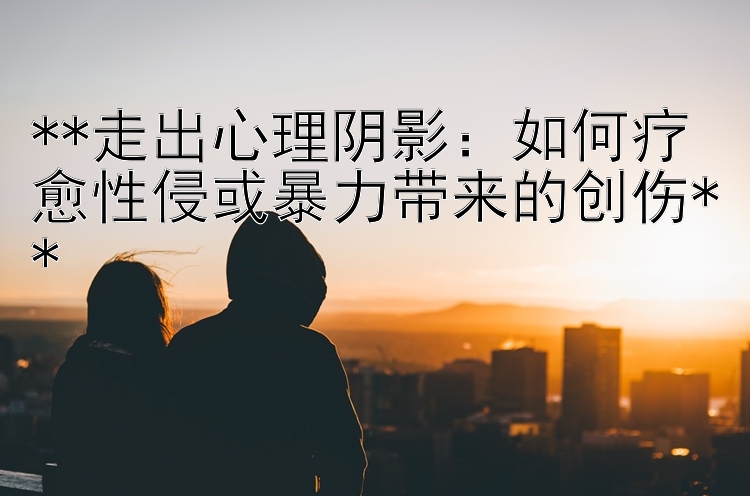 走出心理阴影：如何疗愈性侵或暴力带来的创伤