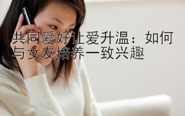 共同爱好让爱升温：如何与女友培养一致兴趣